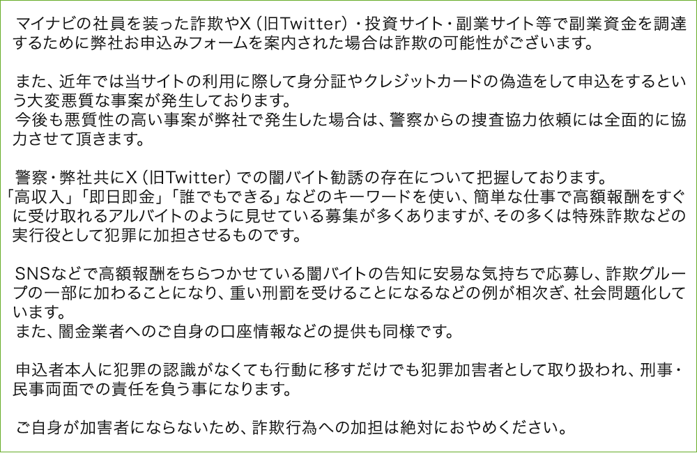 マイナビの社員を装った詐欺やX（旧Twitter）・投資サイト・副業サイト等で副業資金を調達するために弊社お申込みフォームを案内された場合は詐欺の可能性がございます。
        
        　また、近年では当サイトの利用に際して身分証やクレジットカードの偽造をして申込をするという大変悪質な事案が発生しております。
        　今後も悪質性の高い事案が弊社で発生した場合は、警察からの捜査協力依頼には全面的に協力させて頂きます。
        
        　警察・弊社共にX（旧Twitter）での闇バイト勧誘の存在について把握しております。
        　「高収入」「即日即金」「誰でもできる」などのキーワードを使い、簡単な仕事で高額報酬をすぐに受け取れるアルバイトのように見せている募集が多くありますが、その多くは特殊詐欺などの実行役として犯罪に加担させるものです。
        
        　SNSなどで高額報酬をちらつかせている闇バイトの告知に安易な気持ちで応募し、詐欺グループの一部に加わることになり、重い刑罰を受けることになるなどの例が相次ぎ、社会問題化しています。
        　また、闇金業者へのご自身の口座情報などの提供も同様です。
        
        　申込者本人に犯罪の認識がなくても行動に移すだけでも犯罪加害者として取り扱われ、刑事・民事両面での責任を負う事になります。
        
        　ご自身が加害者にならないため、詐欺行為への加担は絶対におやめください。 